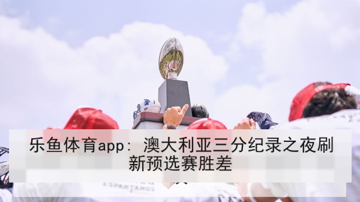 乐鱼体育app: 澳大利亚三分纪录之夜刷新预选赛胜差
