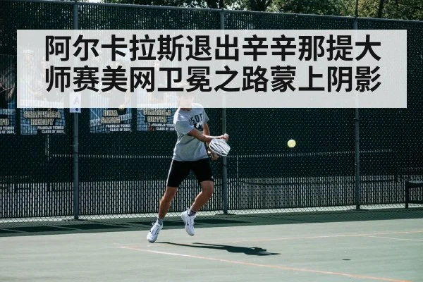 阿尔卡拉斯退出辛辛那提大师赛美网卫冕之路蒙上阴影