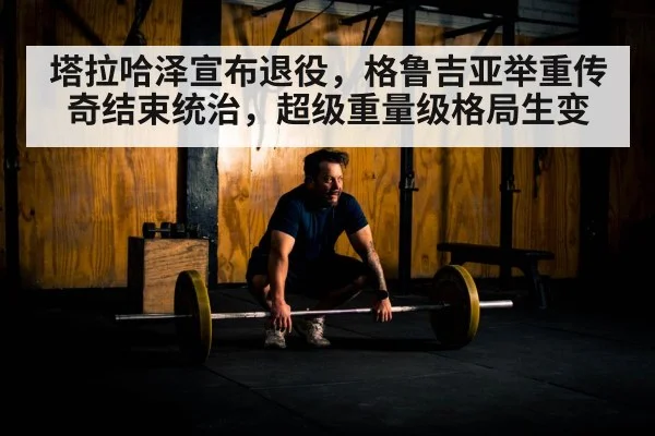 塔拉哈泽宣布退役,格鲁吉亚举重传奇结束统治,超级重量级格局生变